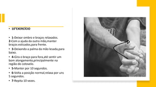 • 10°EXERCÍCIO
• 1-Deixar ombro e braços relaxados.
2-Com a ajuda da outra mão,manter
braços esticados,para frente.
• 3-Deixando a palma da mão lesada,para
baixo.
• 4-Gira o braço para fora,até sentir um
bom alongamento,principalmente na
região do cotovelo.
• 5-Manter por 10 segundos.
• 6-Volta a posição normal,relaxa por uns
5 segundos.
• 7-Repita 10 vezes.
 