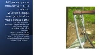 1-Fique em pé ou
sentado,com uma
cadeira.
2-Estica o braço
lesado,apoiando a
mão sobre a parte
de cima da cadeira.
3-E balança ela pra frente e para
traz,sempre devagar.
4-10 vezes,relaxa uns 5
segundos.
Repita 5 vezes.Se não for
possível,segure sobre a
cadeira,com ajuda de alguem
você pode envolver um pano
sobre a mão e a cadeira.
 