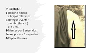 3° EXERCÍCIO
1-Deixar o ombro
e braços relaxados.
2-Devagar levantar
o ombro(lesado)
pra cima.
3-Manter por 5 segundos,
Relaxa por uns 2 segundos.
4-Repita 10 vezes.
 