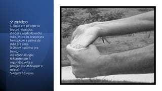 5° EXERCÍCIO
1-Fique em pé com os
braços relaxados.
2-Com a ajuda da outra
mão, estica os braços pra
frente,com a palma da
mão pra cima.
3-Dobre o punho pra
baixo,
até sentir alongar.
4-Manter por 5
segundos,volta a
posição inicial devagar e
relaxa.
5-Repita 10 vezes.
 