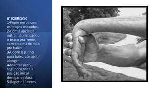 6° EXERCÍCIO
1-Fique em pé com
os braços relaxados.
2-Com a ajuda da
outra mão esticando
o braço pra frente,
com a palma da mão
pra baixo.
3-Dobre o punho
para baixo, até sentir
alongar.
4-Manter por 5
segundos,volta a
posição inicial
devagar e relaxa.
5-Repetir 10 vezes.
 