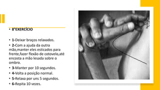 • 8°EXERCÍCIO
• 1-Deixar braços relaxados.
• 2-Com a ajuda da outra
mão,manter eles esticados para
frente,fazer flexão de cotovelo,até
encosta a mão lesada sobre o
ombro.
• 3-Manter por 10 segundos.
• 4-Volta a posição normal.
• 5-Relaxa por uns 5 segundos.
• 6-Repita 10 vezes.
 