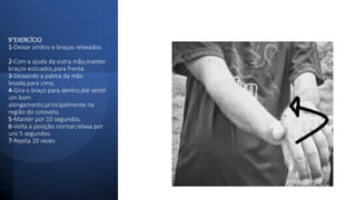 9°EXERCÍCIO
1-Deixar ombro e braços relaxados.
2-Com a ajuda da outra mão,manter
braços esticados,para frente.
3-Deixando a palma da mão
lesada,para cima.
4-Gira o braço para dentro,até sentir
um bom
alongamento,principalmente na
região do cotovelo.
5-Manter por 10 segundos.
6-Volta a posição normal,relaxa por
uns 5 segundos.
7-Repita 10 vezes
 