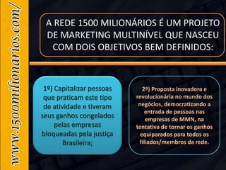 1º) Capitalizar pessoas
que praticam este tipo
de atividade e tiveram
seus ganhos congelados
pelas empresas
bloqueadas pela justiça
Brasileira;
2º) Proposta inovadora e
revolucionária no mundo dos
negócios, democratizando a
entrada de pessoas nas
empresas de MMN, na
tentativa de tornar os ganhos
equiparados para todos os
filiados/membros da rede.
A REDE 1500 MILIONÁRIOS É UM PROJETO
DE MARKETING MULTINÍVEL QUE NASCEU
COM DOIS OBJETIVOS BEM DEFINIDOS:
 