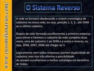 A rede se formará obedecendo a ordem cronológica de
cadastro na nossa rede, ou seja, posição 1, 2, 3...até 2048
ou o último cadastro.
Depois da rede formada escolheremos a primeira empresa
para entrar e faremos o cadastro da rede completa duas
vezes, uma do cadastro 1 ao 2048 e a outra o reverso, ou
seja, 2048, 2047, 2046 até chegar ao 1.
Logicamente nem todos empresas aceitam duplicidade de
cadastro, mas isso não elimina a possibilidade
de sempre escolhermos a melhor estratégia em benefício
de todos.
 