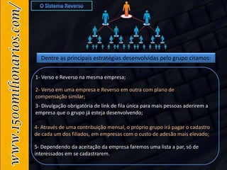 Dentre as principais estratégias desenvolvidas pelo grupo citamos:
5- Dependendo da aceitação da empresa faremos uma lista a par, só de
interessados em se cadastrarem.
1- Verso e Reverso na mesma empresa;
4- Através de uma contribuição mensal, o próprio grupo irá pagar o cadastro
de cada um dos filiados, em empresas com o custo de adesão mais elevado;
2- Verso em uma empresa e Reverso em outra com plano de
compensação similar;
3- Divulgação obrigatória de link de fila única para mais pessoas aderirem a
empresa que o grupo já esteja desenvolvendo;
 