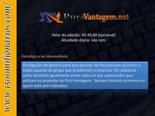 Valor da adesão: R$ 49,00 (opcional)
Atividade diária: não tem
Divulgação obrigatória para que pessoas de fora possam se juntar a
todos aqueles do grupo que já aderiram a empresa. Os cadastros
serão divididos igualmente entre cada um dos cadastrados que
utilizam os produtos da Pura Vantagem. Sempre focando primeiro em
quem está sem indicados.
Estratégia a ser desenvolvida:
 