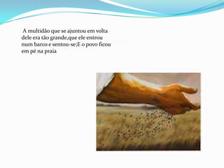 A multidão que se ajuntou em volta
dele era tão grande,que ele entrou
num barco e sentou-se;E o povo ficou
em pé na praia
 