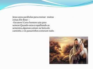 Jesus usou parábolas para ensinar muitas
coisas.Ele disse: -
-Escutem! Certo homem saiu para
semear.Quando estava espalhando as
sementes,algumas caíram na beira do
caminho, e os passarinhos comeram tudo.
 