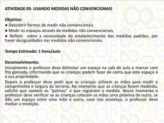 ATIVIDADE 05- USANDO MEDIDAS NÃO CONVENCIONAIS
Objetivo:
● Descobrir formas de medir não convencionais.
● Medir os espaços através de medidas não convencionais,
● Refletir sobre a necessidade do estabelecimento das medidas padrões, por
haver desigualdades nas medidas não convencionais.
Tempo Estimado: 1 hora/aula
Desenvolvimento:
Inicialmente o professor deve delimitar um espaço na sala de aula e marcar com
fita gomada, informando que as crianças podem fazer de conta que este espaço é
a sua propriedade.
Depois o professor deve pedir que as crianças utilizem as mãos para medir o
comprimento e largura do terreno. No momento que as crianças forem medindo,
solicite que contem os “palmos” e que registrem a medida. Nesse momento o
professor deve verificar se as crianças colocam as mãos uma próxima da outra, se
dão um espaço entre uma mão e outra, caso isto aconteça, o professor deve
mediar a medição.

 