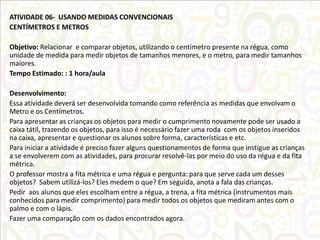 ATIVIDADE 06- USANDO MEDIDAS CONVENCIONAIS
CENTÍMETROS E METROS
Objetivo: Relacionar e comparar objetos, utilizando o centímetro presente na régua, como
unidade de medida para medir objetos de tamanhos menores, e o metro, para medir tamanhos
maiores.
Tempo Estimado: : 1 hora/aula
Desenvolvimento:
Essa atividade deverá ser desenvolvida tomando como referência as medidas que envolvam o
Metro e os Centímetros.
Para apresentar as crianças os objetos para medir o cumprimento novamente pode ser usado a
caixa tátil, trazendo os objetos, para isso é necessário fazer uma roda com os objetos inseridos
na caixa, apresentar e questionar os alunos sobre forma, características e etc.
Para iniciar a atividade é preciso fazer alguns questionamentos de forma que instigue as crianças
a se envolverem com as atividades, para procurar resolvê-las por meio do uso da régua e da fita
métrica.
O professor mostra a fita métrica e uma régua e pergunta: para que serve cada um desses
objetos? Sabem utilizá-los? Eles medem o que? Em seguida, anota a fala das crianças.
Pedir aos alunos que eles escolham entre a régua, a trena, a fita métrica (instrumentos mais
conhecidos para medir comprimento) para medir todos os objetos que mediram antes com o
palmo e com o lápis.
Fazer uma comparação com os dados encontrados agora.

 