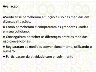 Avaliação
●Verificar se perceberam a função e uso das medidas em
diversas situações.
● Como perceberam e compararam as grandezas usadas
em seu cotidiano.
● Conseguiram perceber as diferenças entre as medidas
não convencionais.
● Registraram as medidas convencionalmente, utilizando o
número.
● Participaram da atividade com envolvimento

 