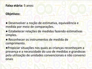 Faixa etária: 5 anos:
Objetivos:
● Desenvolver a noção de estimativa, equivalência e
medida por meio de comparações.
● Estabelecer relações de medidas fazendo estimativas
simples.
● Reconhecer os instrumentos de medida de
comprimento.
●Propiciar situações nos quais as crianças reconheçam a
presença e a necessidade do uso de medidas e grandezas
pela utilização de unidades convencionais e não convenci
onais

 