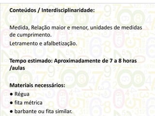 Conteúdos / Interdisciplinaridade:
Medida, Relação maior e menor, unidades de medidas
de cumprimento.
Letramento e afalbetização.
Tempo estimado: Aproximadamente de 7 a 8 horas
/aulas

Materiais necessários:
● Régua
● fita métrica
● barbante ou fita similar.

 