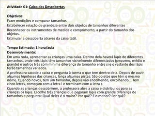 Atividade 01: Caixa das Descobertas
Objetivos:
Fazer medições e comparar tamanhos
Estabelecer relação de grandeza entre dois objetos de tamanhos diferentes
Reconhecer os instrumentos de medida e comprimento, a partir do tamanho dos
objetos.
Estimular a descoberta através da caixa tátil.
Tempo Estimado: 1 hora/aula
Desenvolvimento:
Em uma roda, apresentar as crianças uma caixa. Dentro dela haverá lápis de diferentes
tamanhos, onde três lápis têm tamanhos visivelmente diferenciados (pequeno, médio e
grande) e outros três com mínima diferença de tamanho entre si e o restante dos lápis
terão tamanhos variados.
A professora sacode a caixa e pergunta à turma o que tem dentro dela. Depois de ouvir
algumas hipóteses das crianças, lança algumas pistas: São objetos que têm o mesmo
nome. Quando novos, têm um tamanho, depois vão encolhendo, encolhendo... Tem
cinco letras, começam com a letra l e terminam com a letra s.
Quando as crianças descobrirem, a professora abre a caixa e distribui os para as
crianças os lápis. Escolhe três crianças que pegaram lápis com grande diferença de
tamanhos e pergunta: Qual deles é o maior? Por quê? E o menor? Por quê?

 