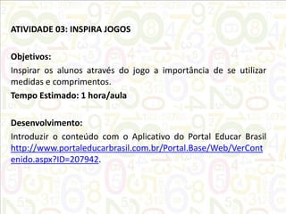ATIVIDADE 03: INSPIRA JOGOS
Objetivos:
Inspirar os alunos através do jogo a importância de se utilizar
medidas e comprimentos.
Tempo Estimado: 1 hora/aula
Desenvolvimento:
Introduzir o conteúdo com o Aplicativo do Portal Educar Brasil
http://www.portaleducarbrasil.com.br/Portal.Base/Web/VerCont
enido.aspx?ID=207942.

 