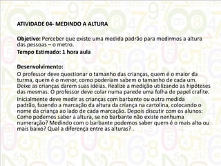 ATIVIDADE 04- MEDINDO A ALTURA
Objetivo: Perceber que existe uma medida padrão para medirmos a altura
das pessoas – o metro.
Tempo Estimado: 1 hora aula
Desenvolvimento:
O professor deve questionar o tamanho das crianças, quem é o maior da
turma, quem é o menor, como poderiam sabem o tamanho de cada um.
Deixe as crianças darem suas idéias. Realize a medição utilizando as hipóteses
das mesmas. O professor deve colar numa parede uma folha de papel crafite.
Inicialmente deve medir as crianças com barbante ou outra medida
padrão, fazendo a marcação da altura da criança na cartolina, colocando o
nome da criança ao lado de cada marcação. Depois discutir com os alunos:
Como podemos saber a altura, se no barbante não existe nenhuma
numeração? Medindo com o barbante podemos saber quem é o mais alto ou
mais baixo? Qual a diferença entre as alturas? .

 