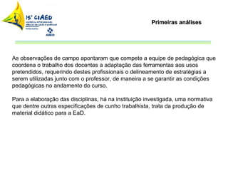 Primeiras análises As observações de campo apontaram que compete a equipe de pedagógica que coordena o trabalho dos docentes a adaptação das ferramentas aos usos pretendidos, requerindo destes profissionais o delineamento de estratégias a serem utilizadas junto com o professor, de maneira a se garantir as condições pedagógicas no andamento do curso. Para a elaboração das disciplinas, há na instituição investigada, uma normativa que dentre outras especificações de cunho trabalhista, trata da produção de material didático para a EaD.  