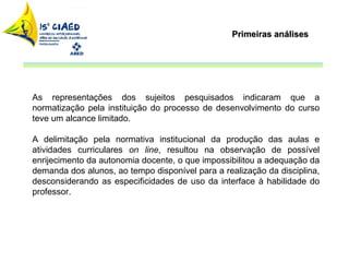 Primeiras análises As representações dos sujeitos pesquisados indicaram que a normatização pela instituição do processo de desenvolvimento do curso teve um alcance limitado.  A delimitação pela normativa institucional da produção das aulas e atividades curriculares  on line , resultou na observação de possível enrijecimento da autonomia docente, o que impossibilitou a adequação da demanda dos alunos, ao tempo disponível para a realização da disciplina, desconsiderando as especificidades de uso da interface à habilidade do professor.  