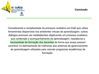 Conclusão Considerando a complexidade do processo avaliativo em EaD que utiliza ferramentas disponíveis nos ambientes virtuais de aprendizagem, outros diálogos precisam ser estabelecidos objetivando um processo avaliativo que contemple o acompanhamento da aprendizagem, ressalta-se a necessidade de formação dos docentes de forma que esses possam contribuir no delineamento de melhorias aos sistemas de gerenciamento de aprendizagem utilizados para veicular programas acadêmicos de formação.  
