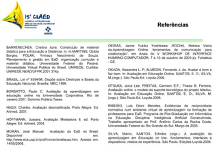 Referências BARRENECHEA. Cristina Azra. Construção de material didático para a Educação a Distância. In: In:MARTINS, Ozilda Borges; POLAK, Ymiracy Nascimento de Souza. Planejamento e gestão em EaD: organização curricular e material didático. Universidade Federal do Paraná. Universidade Virtual Publica do Brasil. UNIREDE. Curitiba: UNIREDE:NEAD/UFPR,2001.314p.  BRASIL, Lei nº 9394/96. Dispõe sobre Diretrizes e Bases da Educação Nacional. Brasília: MEC.1996. BORSATTO, Paulo C. Avaliação da aprendizagem em educação  online  na Universidade Corporativa. Rio de Janeiro.2007. Domínio Público.Teses. HADJI, Charles. Avaliação desmistificada. Porto Alegre: Ed. Artmed. 2001. HOFFMANN, Jussara. Avaliação Mediadora 8. ed. Porto Alegre: Ed. Artmed, 2004. MORAN, José Manuel.  Avaliação da EaD no Brasil. Disponível em: http://www.eca.usp.br/prof/moran/avaliacao.htm. Acesso em: 14/05/2008. OEIRAS, Janne Yukiko Yoshikawa ;ROCHA, Heloisa Vieira da.Aprendizagem Online: ferramentas de comunicação para colaboração", em Anais do V WORKSHOP DE INTERFACE HUMANO-COMPUTADOR, 7 a 10 de outubro de 2001(a). Fortaleza - CE. OKADA, Alexandra L. P; ALMEIDA, Fernando J. de. Avaliar é bom e faz bem. In: Avaliação em Educação  Online,  SANTOS, E. O.; SILVA, M.(orgs.): São Paulo.Ed. Loyola.2006. OTSUKA. Joice Lee; FREITAS, Carmem E.F.; Thaisa B. Ferreira. Avaliação  online : o modelo de suporte tecnológico do projeto teleduc. In: Avaliação em Educação  Online,  SANTOS, E. O.; SILVA, M.(orgs.): São Paulo.Ed. Loyola.2006. RIBEIRO, Luis Otoni Meireles. Evidências de reciprocidade normativa num ambiente virtual de aprendizagem na formação de professores para EaD. Programa de Pós-Graduação em Informática na Educação. Disciplina: Inteligência Artificial Construtivista. Trabalho apresentado ao Prof. Antônio Carlos da Rocha Costa. Universidade Federal do Rio Grande do Sul. Março de 2003. SILVA, Marco, SANTOS, Edméia (orgs.). A avaliação da aprendizagem em Educação on line.: fundamentos, interfaces e dispositivos; relatos de experiência. São Paulo. Edições Loyola.2006. 