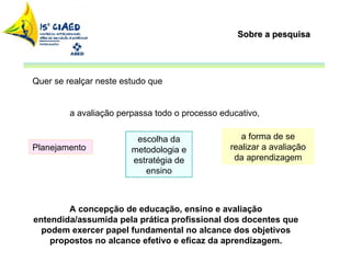 Sobre a pesquisa Quer se realçar neste estudo que  a avaliação perpassa todo o processo educativo,  A concepção de educação, ensino e avaliação entendida/assumida pela prática profissional dos docentes que podem exercer papel fundamental no alcance dos objetivos propostos no alcance efetivo e eficaz da aprendizagem. escolha da metodologia e estratégia de ensino a forma de se realizar a avaliação da aprendizagem Planejamento 