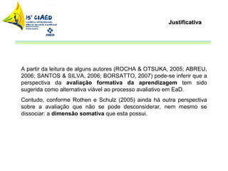 Justificativa A partir da leitura de alguns autores (ROCHA & OTSUKA, 2005; ABREU, 2006; SANTOS & SILVA, 2006; BORSATTO, 2007) pode-se inferir que a perspectiva da  avaliação formativa da aprendizagem  tem sido sugerida como alternativa viável ao processo avaliativo em EaD.  Contudo, conforme Rothen e Schulz (2005) ainda há outra perspectiva sobre a avaliação que não se pode desconsiderar, nem mesmo se dissociar: a  dimensão somativa  que esta possui.  