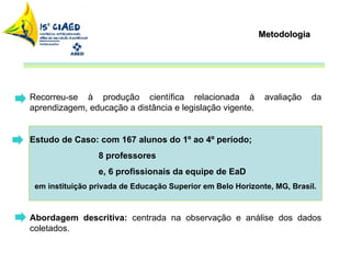 Metodologia Recorreu-se à produção científica relacionada à avaliação da aprendizagem, educação a distância e legislação vigente.  Estudo de Caso: com 167 alunos do 1º ao 4º período;  8 professores  e, 6 profissionais da equipe de EaD em instituição privada de Educação Superior em Belo Horizonte, MG, Brasil.  Abordagem descritiva:  centrada na observação e análise dos dados coletados. 