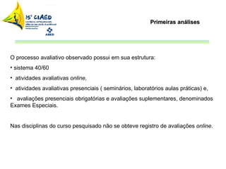 Primeiras análises O processo avaliativo observado possui em sua estrutura: sistema 40/60 atividades avaliativas  online,  atividades avaliativas presenciais ( seminários, laboratórios aulas práticas) e,  avaliações presenciais obrigatórias e avaliações suplementares, denominados Exames Especiais.  Nas disciplinas do curso pesquisado não se obteve registro de avaliações  online .  