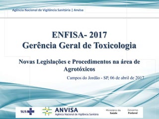 Agência Nacional de Vigilância Sanitária | Anvisa
Campos do Jordão - SP, 06 de abril de 2017
ENFISA- 2017
Gerência Geral de Toxicologia
Novas Legislações e Procedimentos na área de
Agrotóxicos
 