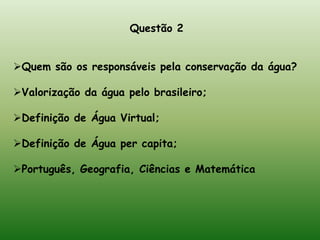 Questão 1:De acordo com o texto e com as imagens, julgue os itens em verdadeiro (V) ou falso (F): (     ) No primeiro parágrafo, o texto faz referência a algumas catástrofes ambientas de origem meteorológica (enchentes, desmoronamentos etc.) que são agravadas por atitudes inconsequêntes do ser humano junto a natureza.(v) (     ) A água potável é um recurso infinito e sua poluição é proveniente de diferentes origens, dentre as muitas, as principais são: Poluição industrial, Poluição por insumos agrícolas e Poluição por esgoto domésticos. (f)(    ) A desidratação está relacionada com a diminuição da água no corpo humano e os indivíduos que se encontram nessa situação apresentam diminuição do volume de sangue, aumento do ritmo dos batimentos (taquicardia), pele áspera com aspecto enrugado e diminuição do volume urinário. Caso a desidratação chegue ao cérebro, a pessoa pode entrar em coma ou mesmo morrer. (v)(    ) A falta de água potável e de esgoto tratado facilita a transmissão de doenças que, calcula-se, provocam cerca de 30 mil mortes diariamente no mundo. Dentre as principais doenças transmitidas pela água, podemos citar: Diarréia Infecciosa, Cólera, Leptospirose e Hanseníase. (f) 