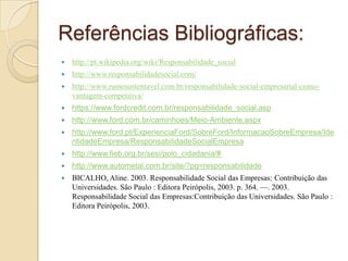 Referências Bibliográficas:
 http://pt.wikipedia.org/wiki/Responsabilidade_social
 http://www.responsabilidadesocial.com/
 http://www.rumosustentavel.com.br/responsabilidade-social-empresarial-como-
vantagem-competitiva/
 https://www.fordcredit.com.br/responsabilidade_social.asp
 http://www.ford.com.br/caminhoes/Meio-Ambiente.aspx
 http://www.ford.pt/ExperienciaFord/SobreFord/InformacaoSobreEmpresa/Ide
ntidadeEmpresa/ResponsabilidadeSocialEmpresa
 http://www.fieb.org.br/sesi/polo_cidadania/#
 http://www.autometal.com.br/site/?pg=responsabilidade
 BICALHO, Aline. 2003. Responsabilidade Social das Empresas: Contribuição das
Universidades. São Paulo : Editora Peirópolis, 2003. p. 364. —. 2003.
Responsabilidade Social das Empresas:Contribuição das Universidades. São Paulo :
Editora Peirópolis, 2003.
 