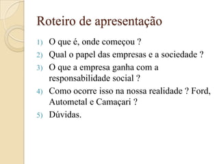 Roteiro de apresentação
1) O que é, onde começou ?
2) Qual o papel das empresas e a sociedade ?
3) O que a empresa ganha com a
responsabilidade social ?
4) Como ocorre isso na nossa realidade ? Ford,
Autometal e Camaçari ?
5) Dúvidas.
 