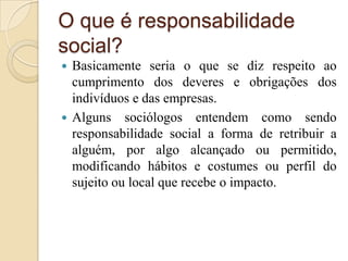 O que é responsabilidade
social?
 Basicamente seria o que se diz respeito ao
cumprimento dos deveres e obrigações dos
indivíduos e das empresas.
 Alguns sociólogos entendem como sendo
responsabilidade social a forma de retribuir a
alguém, por algo alcançado ou permitido,
modificando hábitos e costumes ou perfil do
sujeito ou local que recebe o impacto.
 