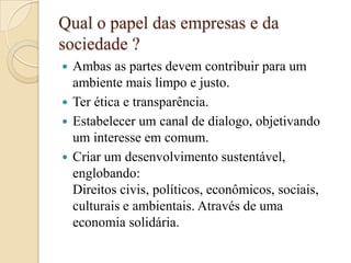 Qual o papel das empresas e da
sociedade ?
 Ambas as partes devem contribuir para um
ambiente mais limpo e justo.
 Ter ética e transparência.
 Estabelecer um canal de dialogo, objetivando
um interesse em comum.
 Criar um desenvolvimento sustentável,
englobando:
Direitos civis, políticos, econômicos, sociais,
culturais e ambientais. Através de uma
economia solidária.
 
