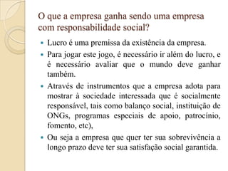 O que a empresa ganha sendo uma empresa
com responsabilidade social?
 Lucro é uma premissa da existência da empresa.
 Para jogar este jogo, é necessário ir além do lucro, e
é necessário avaliar que o mundo deve ganhar
também.
 Através de instrumentos que a empresa adota para
mostrar à sociedade interessada que é socialmente
responsável, tais como balanço social, instituição de
ONGs, programas especiais de apoio, patrocínio,
fomento, etc),
 Ou seja a empresa que quer ter sua sobrevivência a
longo prazo deve ter sua satisfação social garantida.
 