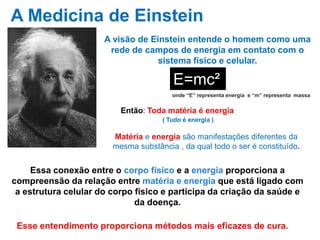 A visão de Einstein entende o homem como uma
rede de campos de energia em contato com o
sistema físico e celular.
.
E=mc²
onde “E” representa energia e “m” representa massa
Então: Toda matéria é energia
Matéria e energia são manifestações diferentes da
mesma substância , da qual todo o ser é constituído.
Essa conexão entre o corpo físico e a energia proporciona a
compreensão da relação entre matéria e energia que está ligado com
a estrutura celular do corpo físico e participa da criação da saúde e
da doença.
Esse entendimento proporciona métodos mais eficazes de cura.
A Medicina de Einstein
( Tudo é energia )
 