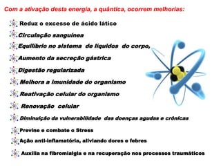 Com a ativação desta energia, a quântica, ocorrem melhorias:
Circulação sanguínea
Equilíbrio no sistema de líquidos do corpo,
Aumento da secreção gástrica
Digestão regularizada
Melhora a imunidade do organismo
Reativação celular do organismo
Renovação celular
Diminuição da vulnerabilidade das doenças agudas e crônicas
Previne e combate o Stress
Ação anti-inflamatória, aliviando dores e febres
Auxilia na fibromialgia e na recuperação nos processos traumáticos
Reduz o excesso de ácido lático
 