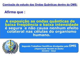 Segundo Trabalhos Científicos divulgados pela OMS
(Organização Mundial da Saúde)
Genebra - Suíça
Comissão do estudo das Ondas Quânticas dentro da OMS:
A exposição as ondas quânticas de
baixa freqüência e baixa intensidade
é segura e não causa nenhum efeito
colateral nas células do organismo
humano.
Afirma que :
 