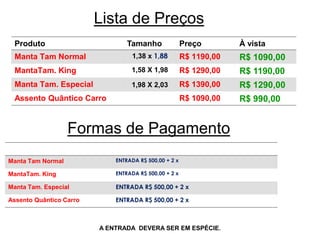 Lista de Preços
Produto Tamanho Preço À vista
Manta Tam Normal 1,38 x 1,88 R$ 1190,00 R$ 1090,00
MantaTam. King 1,58 X 1,98 R$ 1290,00 R$ 1190,00
Manta Tam. Especial 1,98 X 2,03 R$ 1390,00 R$ 1290,00
Assento Quântico Carro R$ 1090,00 R$ 990,00
A ENTRADA DEVERA SER EM ESPÉCIE.
Manta Tam Normal ENTRADA R$ 500,00 + 2 x
MantaTam. King ENTRADA R$ 500,00 + 2 x
Manta Tam. Especial ENTRADA R$ 500,00 + 2 x
Assento Quântico Carro ENTRADA R$ 500,00 + 2 x
Formas de Pagamento
 