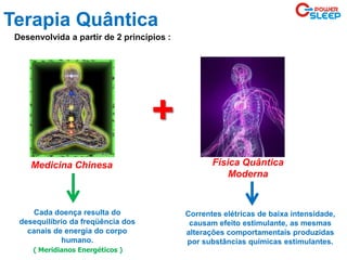 Terapia Quântica
+
Desenvolvida a partir de 2 princípios :
Medicina Chinesa Física Quântica
Moderna
Cada doença resulta do
desequilíbrio da freqüência dos
canais de energia do corpo
humano.
Correntes elétricas de baixa intensidade,
causam efeito estimulante, as mesmas
alterações comportamentais produzidas
por substâncias químicas estimulantes.
( Meridianos Energéticos )
 