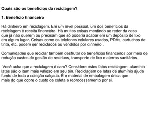Quais são os benefícios da reciclagem? 1.   Benefício financeiro Há dinheiro em reciclagem. Em um nível pessoal, um dos benefícios da reciclagem é receita financeira. Há muitas coisas mentindo ao redor da casa que já não querem ou precisam que só poderia acabar em um depósito de lixo em algum lugar. Coisas como os telefones celulares usados, PDAs, cartuchos de tinta, etc, podem ser reciclados ou vendidos por dinheiro .    Comunidades que reciclar também desfrutar de benefícios financeiros por meio de redução custos de gestão de resíduos, transporte de lixo e aterros sanitários.    Você acha que a reciclagem é caro? Considere estes fatos reciclagem: alumínio latas são o item mais valioso em seu bin. Reciclagem de latas de alumínio ajuda fundo de toda a coleção calçada. É o material de embalagem única que mais do que cobre o custo de coleta e reprocessamento por si. 