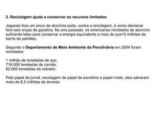 2.   Reciclagem ajuda a conservar os recursos limitados Jogando fora um único de alumínio pode, contra a reciclagem, é como derramar fora seis onças de gasolina. No ano passado, os americanos reciclados de alumínio suficiente latas para conservar a energia equivalente a mais do que15 milhões de barris de petróleo.    Segundo o  Departamento de Meio Ambiente da Pensilvânia  em 2004 foram reciclados: 1 milhão de toneladas de aço,  718.000 toneladas de carvão, 62.000 toneladas de calcário. Pelo papel de jornal, reciclagem de papel de escritório e papel misto, eles salvaram mais de 8,2 milhões de árvores.  