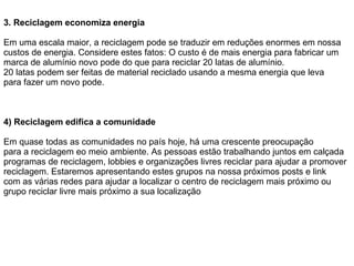 3.   Reciclagem economiza energia Em uma escala maior, a reciclagem pode se traduzir em reduções enormes em nossa custos de energia. Considere estes fatos: O custo é de mais energia para fabricar um marca de alumínio novo pode do que para reciclar 20 latas de alumínio. 20 latas podem ser feitas de material reciclado usando a mesma energia que leva para fazer um novo pode. 4) Reciclagem edifica a comunidade Em quase todas as comunidades no país hoje, há uma crescente preocupação para a reciclagem eo meio ambiente. As pessoas estão trabalhando juntos em calçada programas de reciclagem, lobbies e organizações livres reciclar para ajudar a promover reciclagem. Estaremos apresentando estes grupos na nossa próximos posts e link com as várias redes para ajudar a localizar o centro de reciclagem mais próximo ou grupo reciclar livre mais próximo a sua localização 
