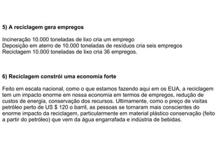 5) A reciclagem gera empregos Incineração 10.000 toneladas de lixo cria um emprego Deposição em aterro de 10.000 toneladas de resíduos cria seis empregos Reciclagem 10.000 toneladas de lixo cria 36 empregos. 6) Reciclagem constrói uma economia forte Feito em escala nacional, como o que estamos fazendo aqui em os EUA, a reciclagem tem um impacto enorme em nossa economia em termos de empregos, redução de custos de energia, conservação dos recursos. Ultimamente, como o preço de visitas petróleo perto de US $ 120 o barril, as pessoas se tornaram mais conscientes do enorme impacto da reciclagem, particularmente em material plástico conservação (feito a partir do petróleo) que vem da água engarrafada e indústria de bebidas.  