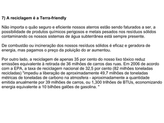 7) A reciclagem é a Terra-friendly Não importa o quão seguro e eficiente nossos aterros estão sendo faturados a ser, a possibilidade de produtos químicos perigosos e metais pesados nos resíduos sólidos contaminando os nossos sistemas de água subterrânea está sempre presente. De combustão ou incineração dos nossos resíduos sólidos é eficaz e geradora de energia, mas pagamos o preço da poluição do ar aumentou.  Por outro lado, a reciclagem de apenas 35 por cento do nosso lixo tóxico reduz emissões equivalente à retirada de 36 milhões de carros das ruas. Em 2006 de acordo com a EPA, a taxa de reciclagem nacional de 32,5 por cento (82 milhões toneladas recicladas) "impediu a liberação de aproximadamente 49,7 milhões de toneladas métricas de toneladas de carbono na atmosfera - aproximadamente a quantidade emitida anualmente por 39 milhões de carros, ou 1,300 trilhões de BTUs, economizando energia equivalente a 10 bilhões galões de gasolina. "    