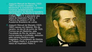  Joaquim Manuel de Macedo (1820-
1882) foi escritor brasileiro. "A
Moreninha" é considerado o primeiro
romance verdadeiramente
representativo da literatura brasileira.
Foi professor de História do Brasil no
Colégio Pedro II, e preceptor dos
netos do Imperador Pedro II. É
Patrono da cadeira nº 20 da
Academia Brasileira de Letras.
 Joaquim Manuel de Macedo (1820-
1882) nasceu em Itaboraí, Rio de
Janeiro, no dia 24 de junho de 1820.
Formou-se em Medicina, pela
Faculdade do Rio de Janeiro, mas
nunca exerceu a profissão, seduzido
pela carreira literária e pelo
magistério. Foi professor de História
no Colégio Pedro II, e preceptor dos
netos do Imperador Pedro II.
 