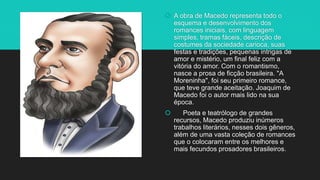 A obra de Macedo representa todo o
esquema e desenvolvimento dos
romances iniciais, com linguagem
simples, tramas fáceis, descrição de
costumes da sociedade carioca, suas
festas e tradições, pequenas intrigas de
amor e mistério, um final feliz com a
vitória do amor. Com o romantismo,
nasce a prosa de ficção brasileira. "A
Moreninha", foi seu primeiro romance,
que teve grande aceitação. Joaquim de
Macedo foi o autor mais lido na sua
época.
 Poeta e teatrólogo de grandes
recursos, Macedo produziu inúmeros
trabalhos literários, nesses dois gêneros,
além de uma vasta coleção de romances
que o colocaram entre os melhores e
mais fecundos prosadores brasileiros.
 