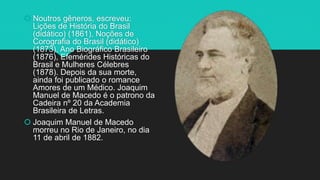  Noutros gêneros, escreveu:
Lições de História do Brasil
(didático) (1861), Noções de
Corografia do Brasil (didático)
(1873), Ano Biográfico Brasileiro
(1876), Efemérides Históricas do
Brasil e Mulheres Célebres
(1878). Depois da sua morte,
ainda foi publicado o romance
Amores de um Médico. Joaquim
Manuel de Macedo é o patrono da
Cadeira nº 20 da Academia
Brasileira de Letras.
 Joaquim Manuel de Macedo
morreu no Rio de Janeiro, no dia
11 de abril de 1882.
 
