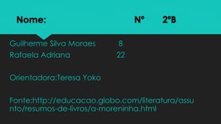 Nome: Nº 2ªB
Guilherme Silva Moraes 8
Rafaela Adriana 22
Orientadora:Teresa Yoko
Fonte:http://educacao.globo.com/literatura/assu
nto/resumos-de-livros/a-moreninha.html
 